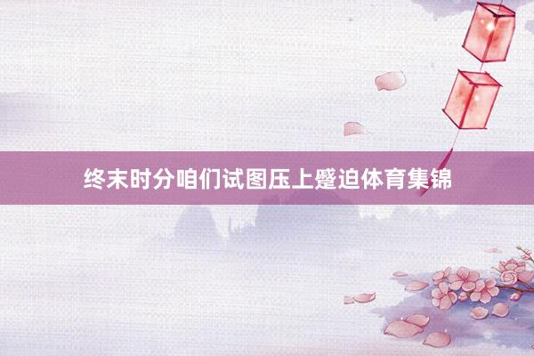 终末时分咱们试图压上蹙迫体育集锦