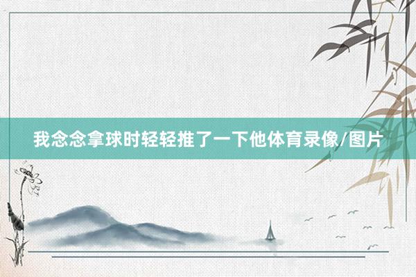 我念念拿球时轻轻推了一下他体育录像/图片