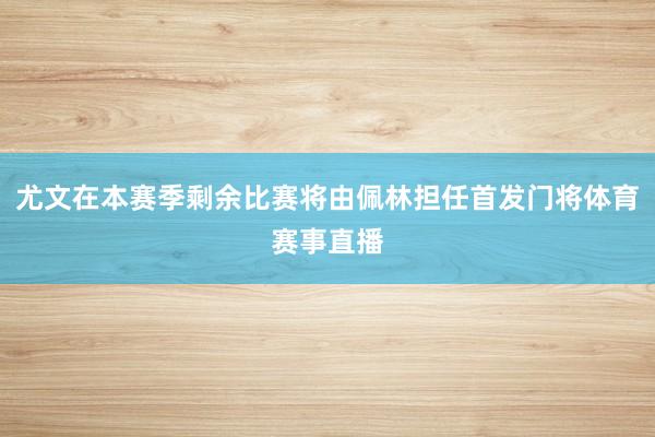 尤文在本赛季剩余比赛将由佩林担任首发门将体育赛事直播