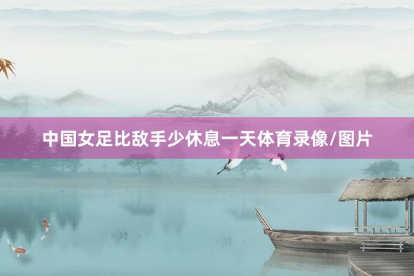 中国女足比敌手少休息一天体育录像/图片