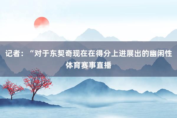 记者：“对于东契奇现在在得分上进展出的幽闲性体育赛事直播