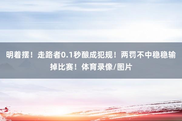明着摆！走路者0.1秒酿成犯规！两罚不中稳稳输掉比赛！体育录像/图片