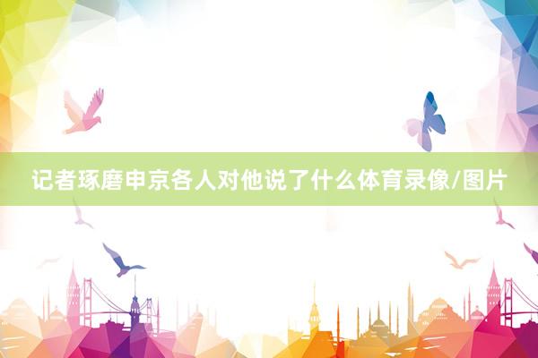 记者琢磨申京各人对他说了什么体育录像/图片