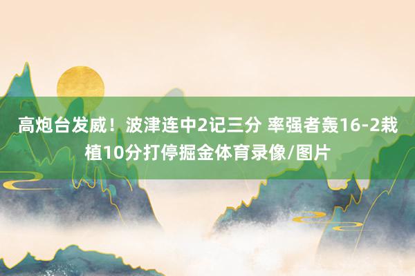 高炮台发威！波津连中2记三分 率强者轰16-2栽植10分打停掘金体育录像/图片