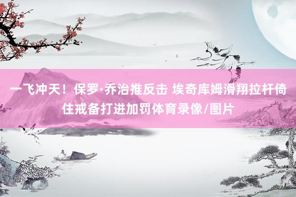 一飞冲天！保罗·乔治推反击 埃奇库姆滑翔拉杆倚住戒备打进加罚体育录像/图片