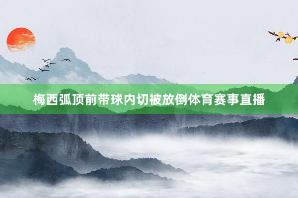 梅西弧顶前带球内切被放倒体育赛事直播