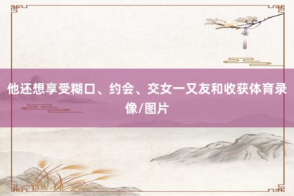 他还想享受糊口、约会、交女一又友和收获体育录像/图片