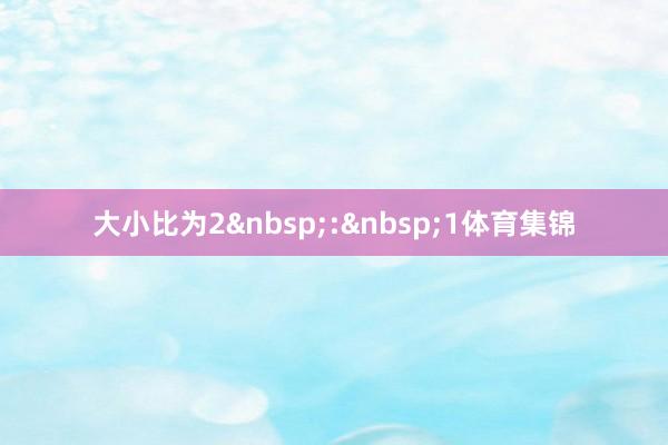 大小比为2&nbsp;:&nbsp;1体育集锦