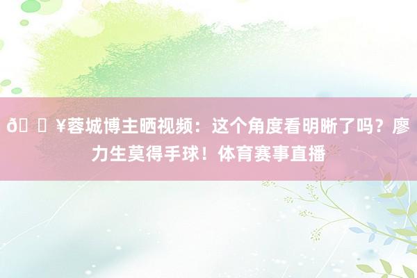 🎥蓉城博主晒视频：这个角度看明晰了吗？廖力生莫得手球！体育赛事直播