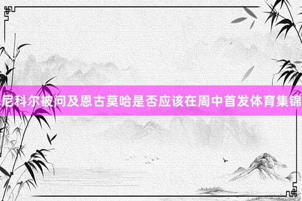 尼科尔被问及恩古莫哈是否应该在周中首发体育集锦