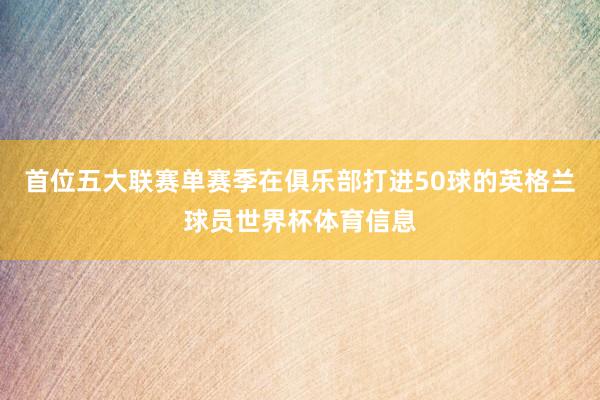 首位五大联赛单赛季在俱乐部打进50球的英格兰球员世界杯体育信息