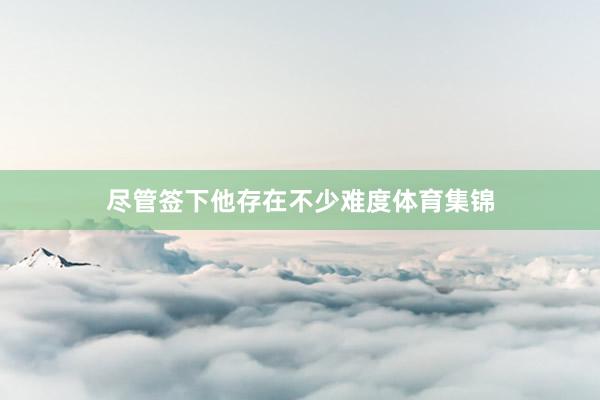 尽管签下他存在不少难度体育集锦