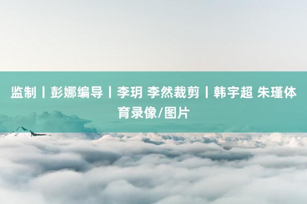 监制丨彭娜编导丨李玥 李然裁剪丨韩宇超 朱瑾体育录像/图片