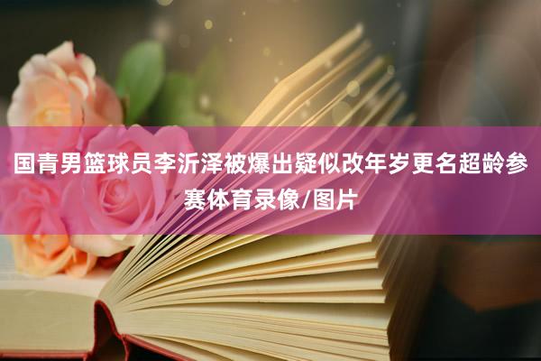 国青男篮球员李沂泽被爆出疑似改年岁更名超龄参赛体育录像/图片