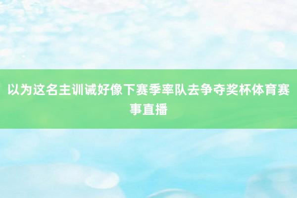 以为这名主训诫好像下赛季率队去争夺奖杯体育赛事直播