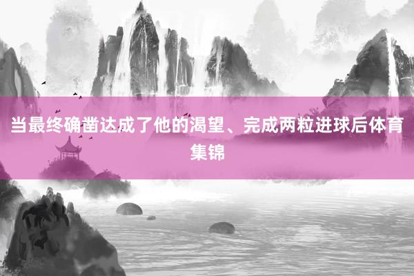 当最终确凿达成了他的渴望、完成两粒进球后体育集锦