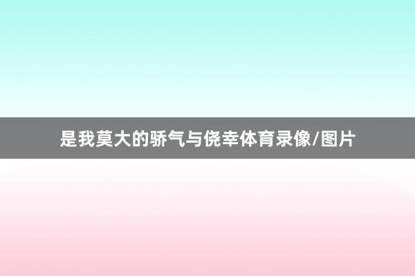 是我莫大的骄气与侥幸体育录像/图片