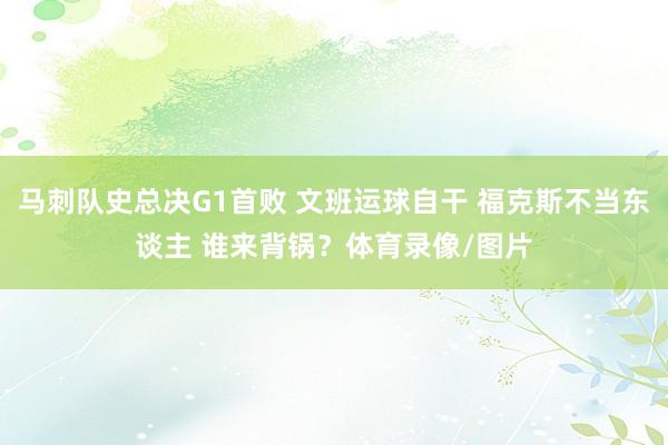 马刺队史总决G1首败 文班运球自干 福克斯不当东谈主 谁来背锅？体育录像/图片