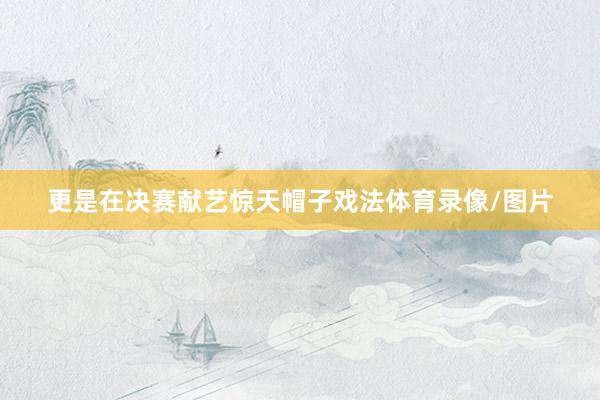 更是在决赛献艺惊天帽子戏法体育录像/图片