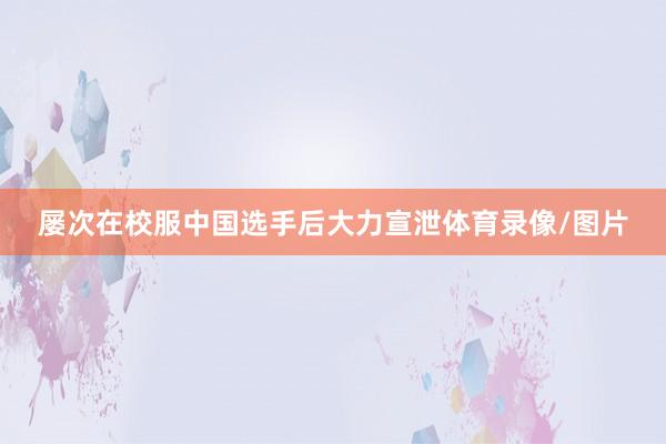 屡次在校服中国选手后大力宣泄体育录像/图片