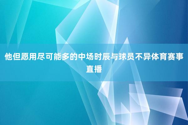 他但愿用尽可能多的中场时辰与球员不异体育赛事直播